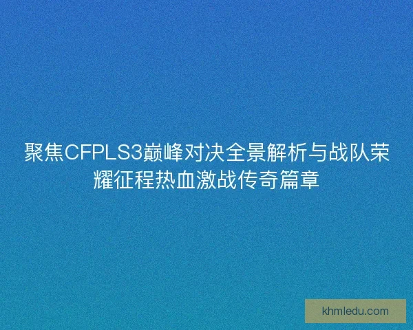 聚焦CFPLS3巅峰对决全景解析与战队荣耀征程热血激战传奇篇章 聚焦CFPLS3巅峰对决全景解析与战队荣耀征程热血激战传奇篇章
