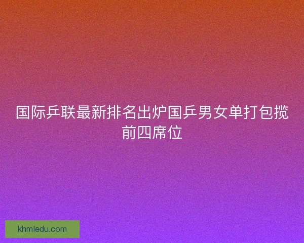 国际乒联最新排名出炉国乒男女单打包揽前四席位
