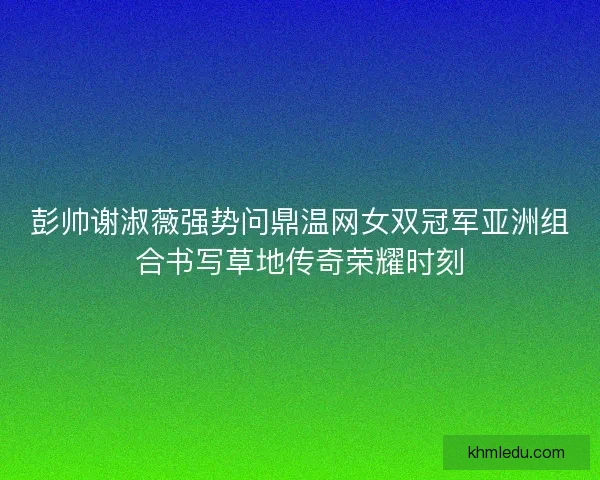 彭帅谢淑薇强势问鼎温网女双冠军亚洲组合书写草地传奇荣耀时刻 彭帅谢淑薇强势问鼎温网女双冠军亚洲组合书写草地传奇荣耀时刻