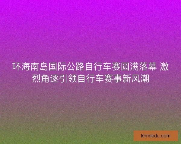 环海南岛国际公路自行车赛圆满落幕 激烈角逐引领自行车赛事新风潮