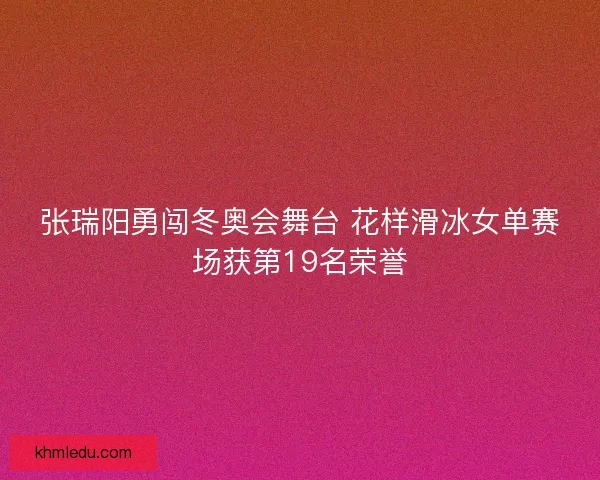 张瑞阳勇闯冬奥会舞台 花样滑冰女单赛场获第19名荣誉 张瑞阳勇闯冬奥会舞台 花样滑冰女单赛场获第19名荣誉