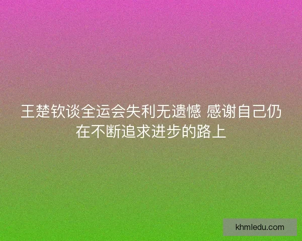 王楚钦谈全运会失利无遗憾 感谢自己仍在不断追求进步的路上 王楚钦谈全运会失利无遗憾 感谢自己仍在不断追求进步的路上