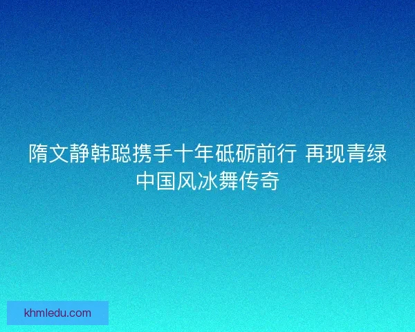 隋文静韩聪携手十年砥砺前行 再现青绿中国风冰舞传奇