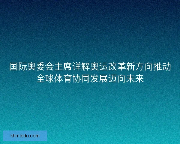 国际奥委会主席详解奥运改革新方向推动全球体育协同发展迈向未来