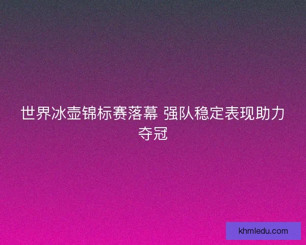 世界冰壶锦标赛落幕 强队稳定表现助力夺冠