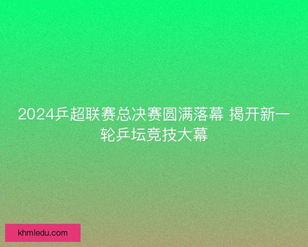 2024乒超联赛总决赛圆满落幕 揭开新一轮乒坛竞技大幕 2024乒超联赛总决赛圆满落幕 揭开新一轮乒坛竞技大幕