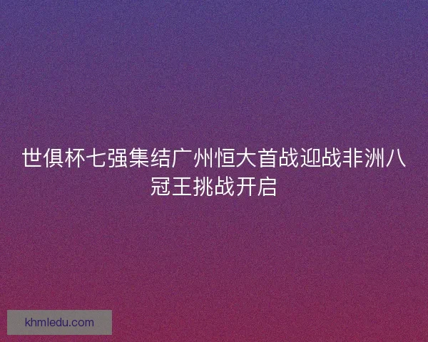 世俱杯七强集结广州恒大首战迎战非洲八冠王挑战开启 世俱杯七强集结广州恒大首战迎战非洲八冠王挑战开启