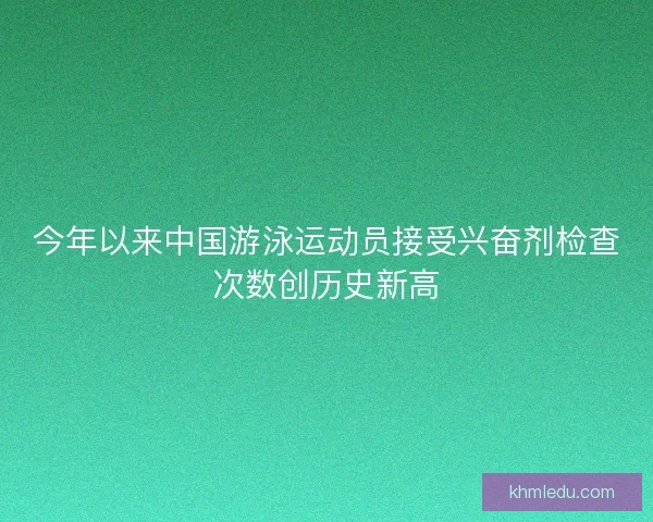 今年以来中国游泳运动员接受兴奋剂检查次数创历史新高 今年以来中国游泳运动员接受兴奋剂检查次数创历史新高